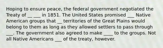 Hoping to ensure peace, the federal government negotiated the Treaty of __ ___ in 1851. The United States promised ___ Native American groups that __ territories of the Great Plains would belong to them as long as they allowed settlers to pass through ___. The government also agreed to make ____ to the groups. Not all Native Americans ___ of the treaty, however.