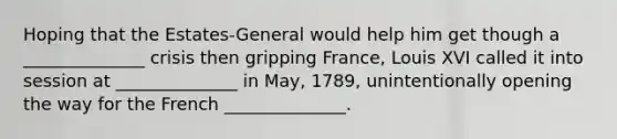 Hoping that the Estates-General would help him get though a ______________ crisis then gripping France, Louis XVI called it into session at ______________ in May, 1789, unintentionally opening the way for the French ______________.