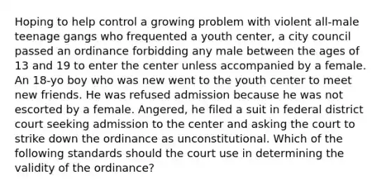 Hoping to help control a growing problem with violent all-male teenage gangs who frequented a youth center, a city council passed an ordinance forbidding any male between the ages of 13 and 19 to enter the center unless accompanied by a female. An 18-yo boy who was new went to the youth center to meet new friends. He was refused admission because he was not escorted by a female. Angered, he filed a suit in federal district court seeking admission to the center and asking the court to strike down the ordinance as unconstitutional. Which of the following standards should the court use in determining the validity of the ordinance?