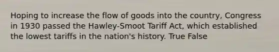 Hoping to increase the flow of goods into the country, Congress in 1930 passed the Hawley-Smoot Tariff Act, which established the lowest tariffs in the nation's history. True False