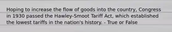 Hoping to increase the flow of goods into the country, Congress in 1930 passed the Hawley-Smoot Tariff Act, which established the lowest tariffs in the nation's history. - True or False