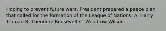 Hoping to prevent future wars, President prepared a peace plan that called for the formation of the League of Nations. A. Harry Truman B. Theodore Roosevelt C. Woodrow Wilson