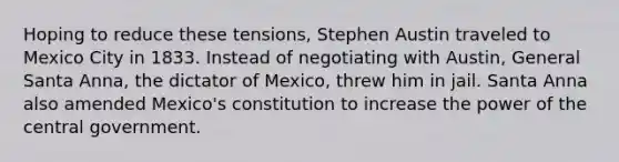 Hoping to reduce these tensions, Stephen Austin traveled to Mexico City in 1833. Instead of negotiating with Austin, General Santa Anna, the dictator of Mexico, threw him in jail. Santa Anna also amended Mexico's constitution to increase the power of the central government.