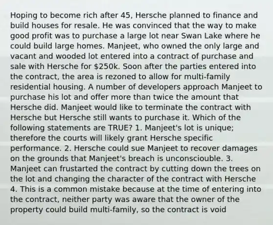 Hoping to become rich after 45, Hersche planned to finance and build houses for resale. He was convinced that the way to make good profit was to purchase a large lot near Swan Lake where he could build large homes. Manjeet, who owned the only large and vacant and wooded lot entered into a contract of purchase and sale with Hersche for 250k. Soon after the parties entered into the contract, the area is rezoned to allow for multi-family residential housing. A number of developers approach Manjeet to purchase his lot and offer more than twice the amount that Hersche did. Manjeet would like to terminate the contract with Hersche but Hersche still wants to purchase it. Which of the following statements are TRUE? 1. Manjeet's lot is unique; therefore the courts will likely grant Hersche specific performance. 2. Hersche could sue Manjeet to recover damages on the grounds that Manjeet's breach is unconsciouble. 3. Manjeet can frustarted the contract by cutting down the trees on the lot and changing the character of the contract with Hersche 4. This is a common mistake because at the time of entering into the contract, neither party was aware that the owner of the property could build multi-family, so the contract is void