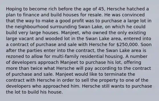 Hoping to become rich before the age of 45, Hersche hatched a plan to finance and build houses for resale. He was convinced that the way to make a good profit was to purchase a large lot in the neighbourhood surrounding Swan Lake, on which he could build very large houses. Manjeet, who owned the only existing large vacant and wooded lot in the Swan Lake area, entered into a contract of purchase and sale with Hersche for 250,000. Soon after the parties enter into the contract, the Swan Lake area is rezoned to allow for multi-family residential housing. A number of developers approach Manjeet to purchase his lot, offering more than twice what Hersche will pay according to the contract of purchase and sale. Manjeet would like to terminate the contract with Hersche in order to sell the property to one of the developers who approached him. Hersche still wants to purchase the lot to build his house.