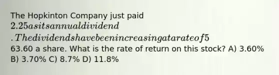 The Hopkinton Company just paid 2.25 as its annual dividend. The dividends have been increasing at a rate of 5% annually and this trend is expected to continue. The stock is currently selling for63.60 a share. What is the rate of return on this stock? A) 3.60% B) 3.70% C) 8.7% D) 11.8%