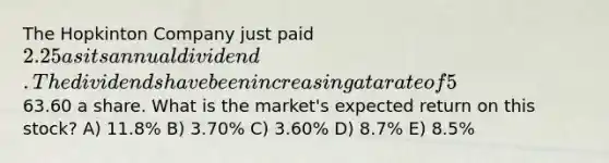 The Hopkinton Company just paid 2.25 as its annual dividend. The dividends have been increasing at a rate of 5% annually and the market expects this trend to continue. The stock is currently selling for63.60 a share. What is the market's expected return on this stock? A) 11.8% B) 3.70% C) 3.60% D) 8.7% E) 8.5%