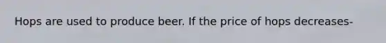 Hops are used to produce beer. If the price of hops decreases-
