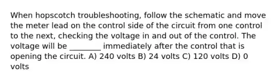 When hopscotch troubleshooting, follow the schematic and move the meter lead on the control side of the circuit from one control to the next, checking the voltage in and out of the control. The voltage will be ________ immediately after the control that is opening the circuit. A) 240 volts B) 24 volts C) 120 volts D) 0 volts