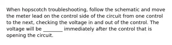 When hopscotch troubleshooting, follow the schematic and move the meter lead on the control side of the circuit from one control to the next, checking the voltage in and out of the control. The voltage will be ________ immediately after the control that is opening the circuit.