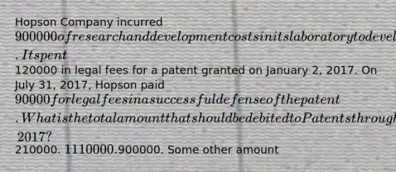 Hopson Company incurred 900000 of research and development costs in its laboratory to develop a new product. It spent120000 in legal fees for a patent granted on January 2, 2017. On July 31, 2017, Hopson paid 90000 for legal fees in a successful defense of the patent. What is the total amount that should be debited to Patents through July 31, 2017?210000. 1110000.900000. Some other amount