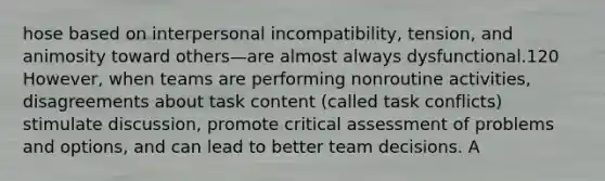 hose based on interpersonal incompatibility, tension, and animosity toward others—are almost always dysfunctional.120 However, when teams are performing nonroutine activities, disagreements about task content (called task conflicts) stimulate discussion, promote critical assessment of problems and options, and can lead to better team decisions. A