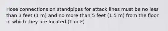 Hose connections on standpipes for attack lines must be no less than 3 feet (1 m) and no more than 5 feet (1.5 m) from the floor in which they are located.(T or F)