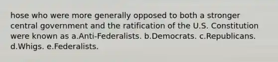 hose who were more generally opposed to both a stronger central government and the ratification of the U.S. Constitution were known as a.Anti-Federalists. b.Democrats. c.Republicans. d.Whigs. e.Federalists.