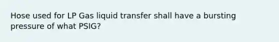 Hose used for LP Gas liquid transfer shall have a bursting pressure of what PSIG?