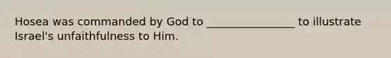 Hosea was commanded by God to ________________ to illustrate Israel's unfaithfulness to Him.