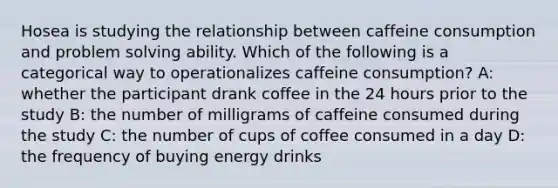 Hosea is studying the relationship between caffeine consumption and problem solving ability. Which of the following is a categorical way to operationalizes caffeine consumption? A: whether the participant drank coffee in the 24 hours prior to the study B: the number of milligrams of caffeine consumed during the study C: the number of cups of coffee consumed in a day D: the frequency of buying energy drinks