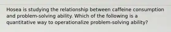 Hosea is studying the relationship between caffeine consumption and problem-solving ability. Which of the following is a quantitative way to operationalize problem-solving ability?