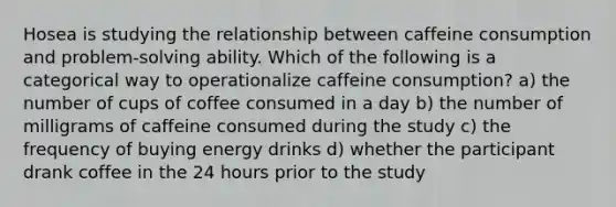 Hosea is studying the relationship between caffeine consumption and problem-solving ability. Which of the following is a categorical way to operationalize caffeine consumption? a) the number of cups of coffee consumed in a day b) the number of milligrams of caffeine consumed during the study c) the frequency of buying energy drinks d) whether the participant drank coffee in the 24 hours prior to the study