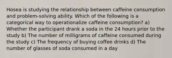 Hosea is studying the relationship between caffeine consumption and problem-solving ability. Which of the following is a categorical way to operationalize caffeine consumption? a) Whether the participant drank a soda in the 24 hours prior to the study b) The number of milligrams of caffeine consumed during the study c) The frequency of buying coffee drinks d) The number of glasses of soda consumed in a day