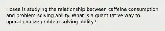 Hosea is studying the relationship between caffeine consumption and problem-solving ability. What is a quantitative way to operationalize problem-solving ability?