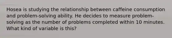 Hosea is studying the relationship between caffeine consumption and problem-solving ability. He decides to measure problem-solving as the number of problems completed within 10 minutes. What kind of variable is this?