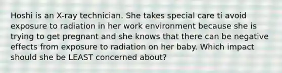 Hoshi is an X-ray technician. She takes special care ti avoid exposure to radiation in her work environment because she is trying to get pregnant and she knows that there can be negative effects from exposure to radiation on her baby. Which impact should she be LEAST concerned about?