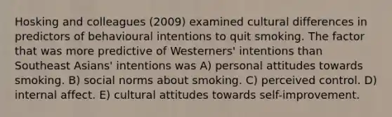 Hosking and colleagues (2009) examined cultural differences in predictors of behavioural intentions to quit smoking. The factor that was more predictive of Westerners' intentions than Southeast Asians' intentions was A) personal attitudes towards smoking. B) social norms about smoking. C) perceived control. D) internal affect. E) cultural attitudes towards self-improvement.