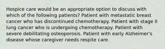 Hospice care would be an appropriate option to discuss with which of the following patients? Patient with metastatic breast cancer who has discontinued chemotherapy. Patient with stage II lung cancer who is undergoing chemotherapy. Patient with severe debilitating osteoporosis. Patient with early Alzheimer's disease whose caregiver needs respite care.