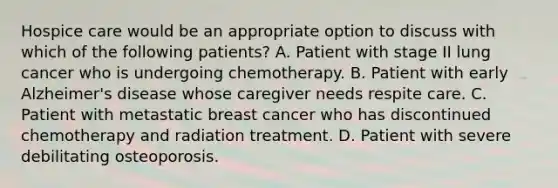 Hospice care would be an appropriate option to discuss with which of the following patients? A. Patient with stage II lung cancer who is undergoing chemotherapy. B. Patient with early Alzheimer's disease whose caregiver needs respite care. C. Patient with metastatic breast cancer who has discontinued chemotherapy and radiation treatment. D. Patient with severe debilitating osteoporosis.