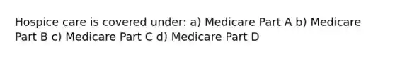 Hospice care is covered under: a) Medicare Part A b) Medicare Part B c) Medicare Part C d) Medicare Part D