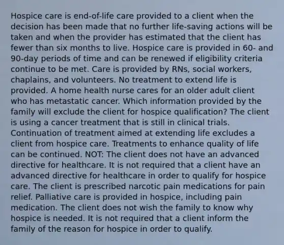 Hospice care is end-of-life care provided to a client when the decision has been made that no further life-saving actions will be taken and when the provider has estimated that the client has fewer than six months to live. Hospice care is provided in 60- and 90-day periods of time and can be renewed if eligibility criteria continue to be met. Care is provided by RNs, social workers, chaplains, and volunteers. No treatment to extend life is provided. A home health nurse cares for an older adult client who has metastatic cancer. Which information provided by the family will exclude the client for hospice qualification? The client is using a cancer treatment that is still in clinical trials. Continuation of treatment aimed at extending life excludes a client from hospice care. Treatments to enhance quality of life can be continued. NOT: The client does not have an advanced directive for healthcare. It is not required that a client have an advanced directive for healthcare in order to qualify for hospice care. The client is prescribed narcotic pain medications for pain relief. Palliative care is provided in hospice, including pain medication. The client does not wish the family to know why hospice is needed. It is not required that a client inform the family of the reason for hospice in order to qualify.