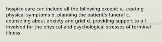 hospice care can include all the following except: a. treating physical symptoms b. planning the patient's funeral c. counseling about anxiety and grief d. providing support to all involved for the physical and psychological stresses of terminal illness