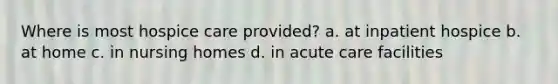 Where is most hospice care provided? a. at inpatient hospice b. at home c. in nursing homes d. in acute care facilities