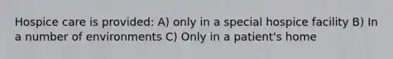 Hospice care is provided: A) only in a special hospice facility B) In a number of environments C) Only in a patient's home