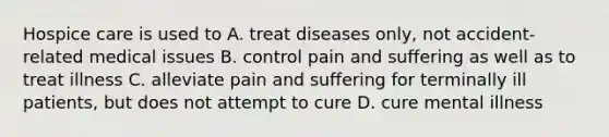 Hospice care is used to A. treat diseases only, not accident-related medical issues B. control pain and suffering as well as to treat illness C. alleviate pain and suffering for terminally ill patients, but does not attempt to cure D. cure mental illness