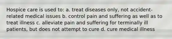 Hospice care is used to: a. treat diseases only, not accident-related medical issues b. control pain and suffering as well as to treat illness c. alleviate pain and suffering for terminally ill patients, but does not attempt to cure d. cure medical illness