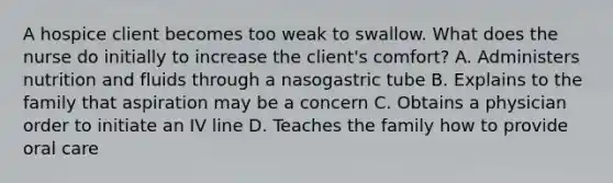 A hospice client becomes too weak to swallow. What does the nurse do initially to increase the client's comfort? A. Administers nutrition and fluids through a nasogastric tube B. Explains to the family that aspiration may be a concern C. Obtains a physician order to initiate an IV line D. Teaches the family how to provide oral care