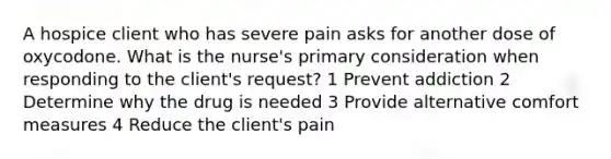 A hospice client who has severe pain asks for another dose of oxycodone. What is the nurse's primary consideration when responding to the client's request? 1 Prevent addiction 2 Determine why the drug is needed 3 Provide alternative comfort measures 4 Reduce the client's pain