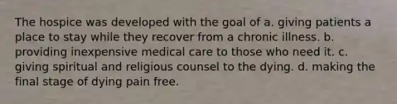 The hospice was developed with the goal of a. giving patients a place to stay while they recover from a chronic illness. b. providing inexpensive medical care to those who need it. c. giving spiritual and religious counsel to the dying. d. making the final stage of dying pain free.