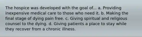 The hospice was developed with the goal of... a. Providing inexpensive medical care to those who need it. b. Making the final stage of dying pain free. c. Giving spiritual and religious counsel to the dying. d. Giving patients a place to stay while they recover from a chronic illness.