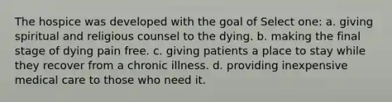 The hospice was developed with the goal of Select one: a. giving spiritual and religious counsel to the dying. b. making the final stage of dying pain free. c. giving patients a place to stay while they recover from a chronic illness. d. providing inexpensive medical care to those who need it.