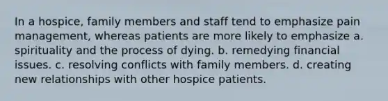 In a hospice, family members and staff tend to emphasize pain management, whereas patients are more likely to emphasize a. spirituality and the process of dying. b. remedying financial issues. c. resolving conflicts with family members. d. creating new relationships with other hospice patients.