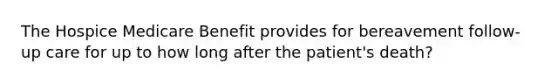 The Hospice Medicare Benefit provides for bereavement follow-up care for up to how long after the patient's death?