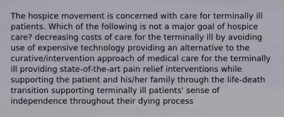 The hospice movement is concerned with care for terminally ill patients. Which of the following is not a major goal of hospice care? decreasing costs of care for the terminally ill by avoiding use of expensive technology providing an alternative to the curative/intervention approach of medical care for the terminally ill providing state-of-the-art pain relief interventions while supporting the patient and his/her family through the life-death transition supporting terminally ill patients' sense of independence throughout their dying process