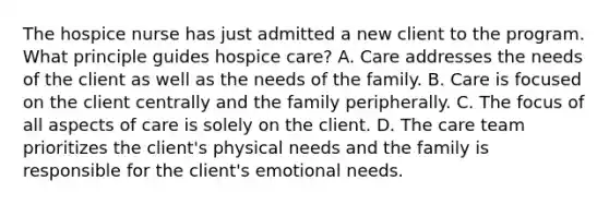 The hospice nurse has just admitted a new client to the program. What principle guides hospice care? A. Care addresses the needs of the client as well as the needs of the family. B. Care is focused on the client centrally and the family peripherally. C. The focus of all aspects of care is solely on the client. D. The care team prioritizes the client's physical needs and the family is responsible for the client's emotional needs.