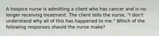 A hospice nurse is admitting a client who has cancer and is no longer receiving treatment. The client tells the nurse, "I don't understand why all of this has happened to me." Which of the following responses should the nurse make?