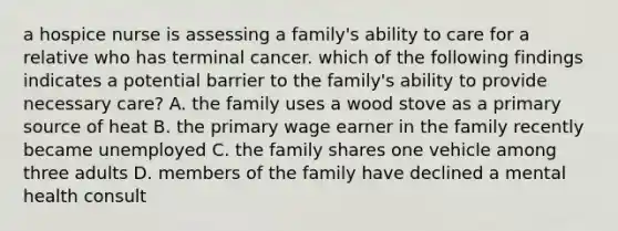 a hospice nurse is assessing a family's ability to care for a relative who has terminal cancer. which of the following findings indicates a potential barrier to the family's ability to provide necessary care? A. the family uses a wood stove as a primary source of heat B. the primary wage earner in the family recently became unemployed C. the family shares one vehicle among three adults D. members of the family have declined a mental health consult