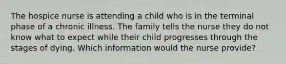 The hospice nurse is attending a child who is in the terminal phase of a chronic illness. The family tells the nurse they do not know what to expect while their child progresses through the stages of dying. Which information would the nurse provide?