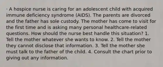 · A hospice nurse is caring for an adolescent child with acquired immune deficiency syndrome (AIDS). The parents are divorced and the father has sole custody. The mother has come to visit for the first time and is asking many personal healthcare-related questions. How should the nurse best handle this situation? 1. Tell the mother whatever she wants to know. 2. Tell the mother they cannot disclose that information. 3. Tell the mother she must talk to the father of the child. 4. Consult the chart prior to giving out any information.